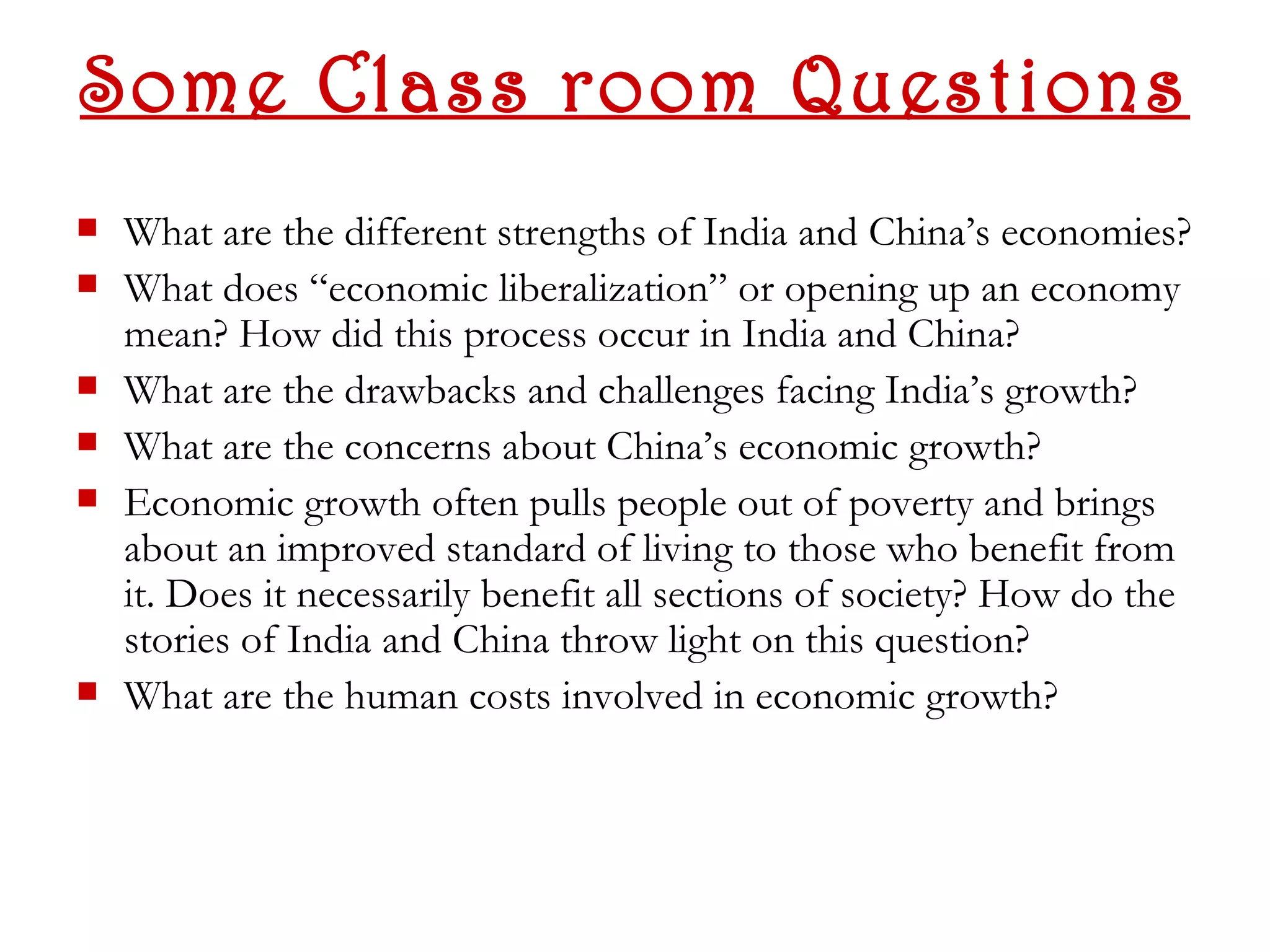 Some Class room Questions
   What are the different strengths of India and China’s economies?
   What does “economic liberalization” or opening up an economy
    mean? How did this process occur in India and China?
   What are the drawbacks and challenges facing India’s growth?
   What are the concerns about China’s economic growth?
   Economic growth often pulls people out of poverty and brings
    about an improved standard of living to those who benefit from
    it. Does it necessarily benefit all sections of society? How do the
    stories of India and China throw light on this question?
   What are the human costs involved in economic growth?
 