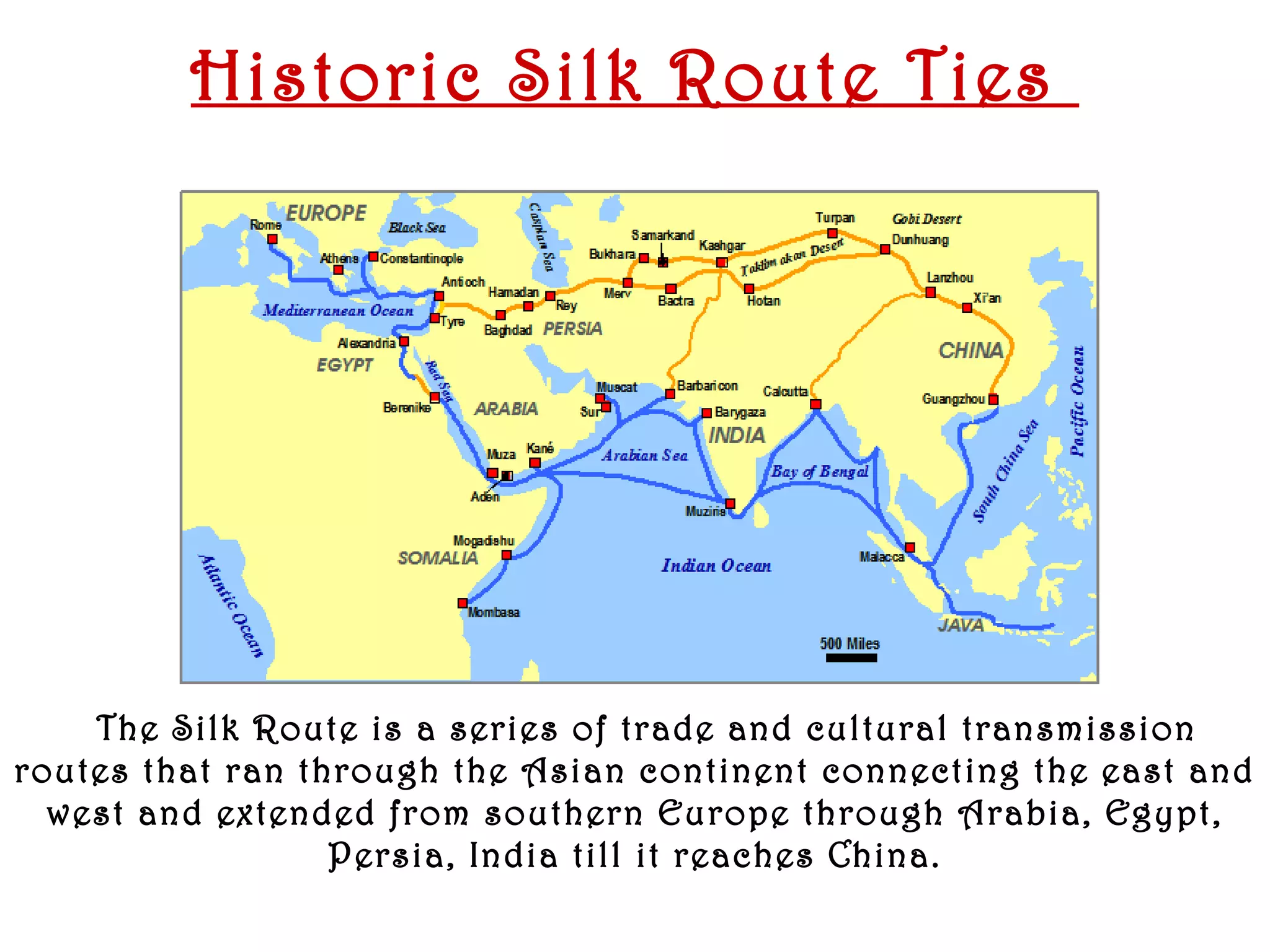Historic Silk Route Ties




     The Silk Route is a series of trade and cultural transmission
routes that ran through the Asian continent connecting the east and
  west and extended from southern Europe through Arabia, Egypt,
                  Persia, India till it reaches China.
   January 2008
 