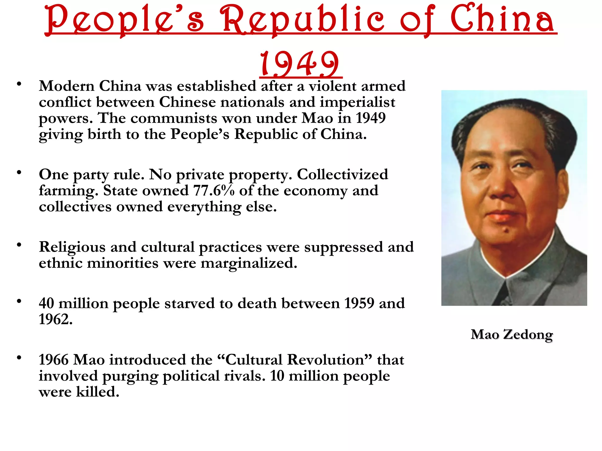 People’s Republic of China
•
                                 1949 armed
    Modern China was established after a violent
    conflict between Chinese nationals and imperialist
    powers. The communists won under Mao in 1949
    giving birth to the People’s Republic of China.

• One party rule. No private property. Collectivized
  farming. State owned 77.6% of the economy and
  collectives owned everything else.

• Religious and cultural practices were suppressed and
  ethnic minorities were marginalized.

• 40 million people starved to death between 1959 and
  1962.
                                                         Mao Zedong
• 1966 Mao introduced the “Cultural Revolution” that
  involved purging political rivals. 10 million people
  were killed.
 