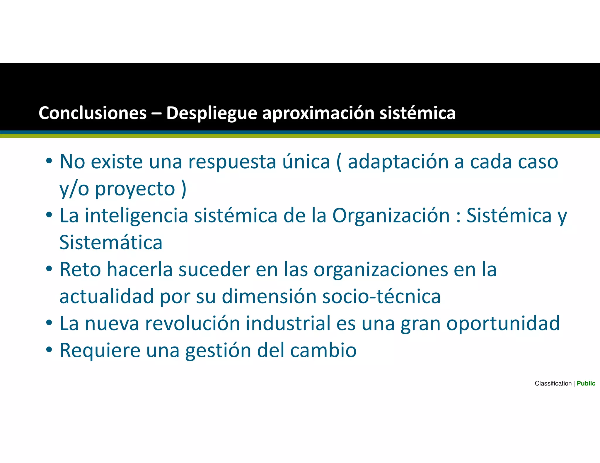 Conclusiones – Despliegue aproximación sistémica
• No existe una respuesta única ( adaptación a cada caso
y/o proyecto )
• La inteligencia sistémica de la Organización : Sistémica y
Sistemática
• Reto hacerla suceder en las organizaciones en la
actualidad por su dimensión socio-técnica
• La nueva revolución industrial es una gran oportunidad
• Requiere una gestión del cambio
Classification | Public
 