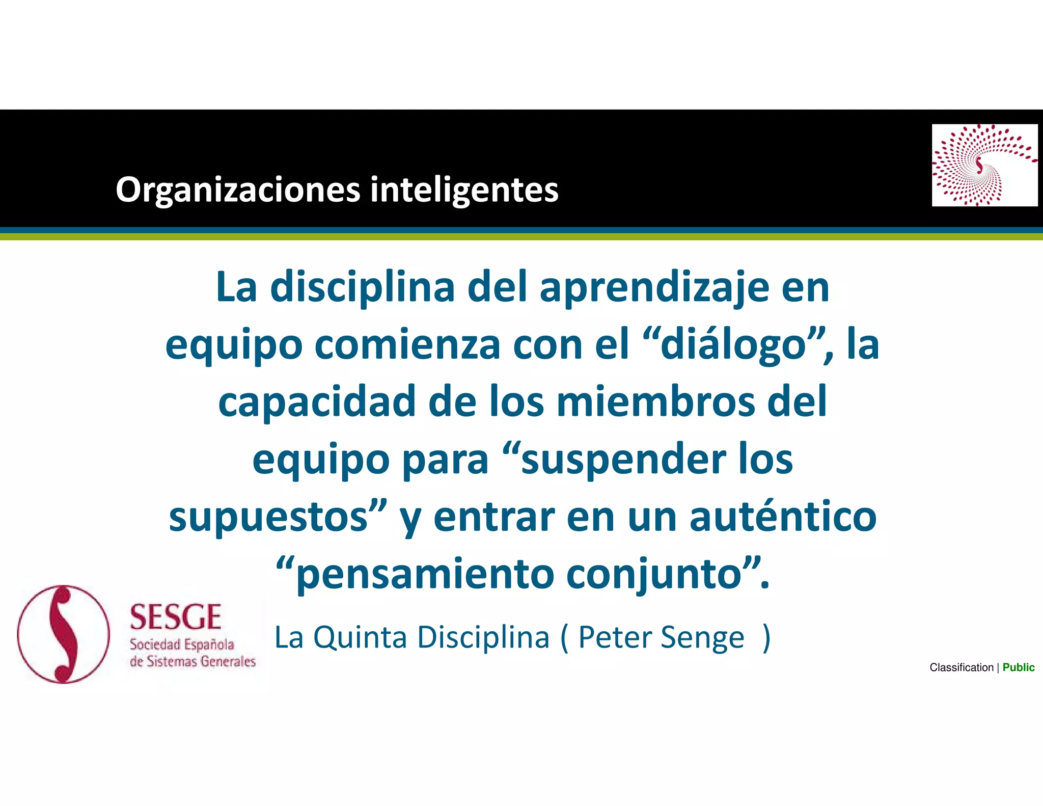 La disciplina del aprendizaje en
equipo comienza con el “diálogo”, la
capacidad de los miembros del
equipo para “suspender los
supuestos” y entrar en un auténtico
“pensamiento conjunto”.
La Quinta Disciplina ( Peter Senge )
Organizaciones inteligentes
Classification | Public
 