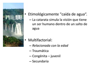 • Etimológicamente "caída de agua“.
– La catarata simula la visión que tiene
un ser humano dentro de un salto de
agua
• Multifactorial:
– Relacionada con la edad
– Traumática
– Congénita – juvenil
– Secundaria
 