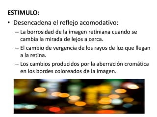 ESTIMULO:
• Desencadena el reflejo acomodativo:
– La borrosidad de la imagen retiniana cuando se
cambia la mirada de lejos a cerca.
– El cambio de vergencia de los rayos de luz que llegan
a la retina.
– Los cambios producidos por la aberración cromática
en los bordes coloreados de la imagen.
 