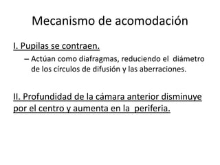 Mecanismo de acomodación
I. Pupilas se contraen.
– Actúan como diafragmas, reduciendo el diámetro
de los círculos de difusión y las aberraciones.
II. Profundidad de la cámara anterior disminuye
por el centro y aumenta en la periferia.
 