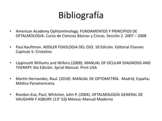 Bibliografía
• American Academy Ophtamlmology. FUNDAMENTOS Y PRINCIPIOS DE
OFTALMOLOGIA. Curso de Ciencias Básicas y Cincas. Sección 2. 2007 – 2008
• Paul Kauftman. ADDLER FISIOLOGIA DEL OJO. 10 Edición. Editorial Elsevier.
Capitulo 5: Cristalino
• Líppincott Williams and Wilkins.(2008). MANUAL OF OCULAR DIAGNOSIS AND
THERAPY. 6ta Edición. Sprial Manual. Print USA
• Martín Hernandez, Raul. (2010). MANUAL DE OPTOMETRÍA. Madrid, España:
Médica Panamericana.
• Riordan-Eva, Paul; Whitcher, John P. (2004). OFTALMOLOGÍA GENERAL DE
VAUGHAN Y ASBURY. (13° Ed) México: Manual Moderno
 