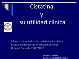 Cistatina
y
su utilidad clínica
XIII curso de actualización de Bioquímica clínica
Practicas innovadoras en bioquímica clínica
Hospital Durand – 28/07/2016
Graciela Jiménez
graciela.jimenez@hiba.org.ar
 