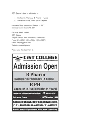 CiST College invites for admission in:
 Bachelor in Pharmacy (B Pharm) - 4 years
 Bachelor in Public Health (BPH) - 4 years
Last day of form submission: Bhadra 11, 2071
Entrance Exam: Bhadra 13, 2071
For more details contact:
CiST College
Sangam Chowk, New Baneshwor, Kathmandu
Phone: 01-4485307 / 01-4473934 / 01-4473570
Email: askcist@gmail.com
Website: www.cist.edu.np
Please view the attachment fo
 