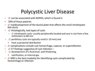Polycystic Liver Disease
• O can be associated with ADPKD, which is found in
• 50% of these patients
• O maldevelopment of the ductal plate that affects the small intrahepatic
bile ducts
• O Histologically, two types of cysts
• O intrahepatic cysts -usually peripherally located and vary in size from a few
millimeters to 80 mm
• O peribiliary cysts are typically small (< 10 mm) and
• have a periportal distribution
• O complications include cyst hemorrhage, rupture, or superinfection.
• O CT findings suggestive of cyst infection –
• O development of a fluid level, wall thickening,
• calcification, or internal gas
• O MRI is the best modality for identifying cysts complicated by
hemorrhage or infection
 