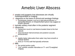 Amebic Liver Abscess
O amebic and pyogenic liver abscesses are virtually
indistinguishable on imaging
O diagnosis on the basis of clinical and serologic findings
O Extrahepatic disease, such as a right pleural effusion, a
pericardial effusion, or intraperitoneal rupture may suggest an
amebic abscess
O typically solitary most often in the posterior segment
O ultrasound-
O hypoechoic round or oval lesions located close to the liver
capsule
O show low-level internal echoes and posterior acoustic
enhancement
O CT-
O slightly higher attenuation than water may have smooth or
nodular borders
O thick (3–15 mm) wall that typically enhances
O MRI
O the central portion cystic,
O “rind” exhibits variable intensities on T1- and T2-weighted
imaging
 