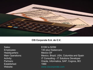 CIS Corporate S.A. de C.V. Sales:  $10M to $25M Employees:  130 plus freelancers Headquarters:  Mexico DF Main Operations:  Mexico, Brazil, USA, Columbia and Spain Activity:  IT Consulting - IT Solutions Developer Partners: Oracle, Informatica, SAP, Cognos, BO Established: 1990 Website: www.ciscorporate.com 