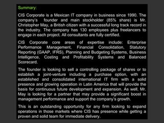 Summary: CIS Corporate is a Mexican IT company in business since 1990. The company’s  founder and main stockholder (85% share) is Mr. Christopher May, a British citizen with a successful long track record in the industry. The company has 130 employees plus freelancers to engage in each project. All consultants are fully certified.  CIS Corporate core areas of expertise include: Enterprise Performance Management, Financial Consolidation, Statutory Reporting (GAAP, IFRS), Planning and Budgeting Systems, Business Intelligence, Costing and Profitability Systems and Balanced Scorecard. The founder is looking to sell a controlling package of shares or to establish a joint-venture including a purchase option, with an established and consolidated international IT firm with a solid presence and growing operation in Latin America that will provide the basis for continuous future development and expansion. As well, Mr. May is looking for a partner that may provide a significant boost in management performance and support the company’s growth. This is an outstanding opportunity for any firm looking to expand operations in those markets where CIS has presence while getting a proven and solid team for immediate delivery.  