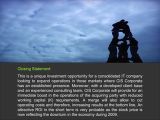 Closing Statement: This is a unique investment opportunity for a consolidated IT company looking to expand operations in those markets where CIS Corporate has an established presence. Moreover, with a developed client base and an experienced consulting team, CIS Corporate will provide for an immediate boost in the operations of the acquiring party with reduced working capital (K) requirements. A merge will also allow to cut operating costs and therefore, increasing results at the bottom line. An attractive ROI in the short term is very probable as the stock price is now reflecting the downturn in the economy during 2009. 