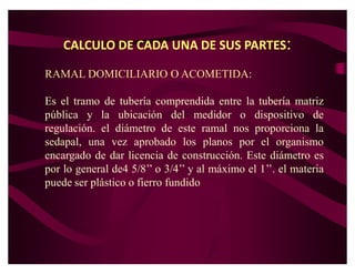 CALCULO DE CADA UNA DE SUS PARTES:

RAMAL DOMICILIARIO O ACOMETIDA:

Es el tramo de tubería comprendida entre la tubería matriz
pública y la ubicación del medidor o dispositivo de
regulación. el diámetro de este ramal nos proporciona la
sedapal, una vez aprobado los planos por el organismo
encargado de dar licencia de construcción. Este diámetro es
por lo general de4 5/8¶¶ o 3/4¶¶ y al máximo el 1¶¶. el materia
puede ser plástico o fierro fundido
 