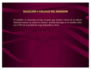 SELECCIÓN Y CÁLCULO DEL MEDIDOR

El medidor se selecciona en base al gasto que circula a travez de la tubería
debiendo tenerse en cuenta la máxima perdida descarga en el medidor debe
ser el 50% de la perdida de carga disponible es decir

                     Hfm        ! 50 % Hf
                           50
              Hfm    !           