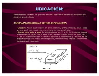 UBICACIÓN:
 Para el diseño de la cisterna hay que tomar en cuenta si se trata de residencias o edificios de poca
 altura y de grandes alturas.


CISTERNA PARA RESIDENCIAS O EDIFICIOS DE POCA ALTURA:

     ‡Ubicación: Pueden estar ubicados en patios interiores, jardines interiores, etc. Se debe
     procurar que la cisterna esté en un mismo plano que el tanque elevado.
     ‡Relación entre ancho y largo: Se recomienda que sea 1:2 ó 1:2 ½, de ninguna manera
     sección cuadrada. (Figura 3.6). La altura de succión se recomienda que no sea mayor de 2 ó
     2.5 m. la cisterna debe ser de material resistente e impermeable y dotados de los
     dispositivos necesarios para su correcta operación, mantenimiento y limpieza. Se recomienda
     que sea de concreto armado.
 