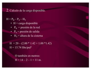 Ejemplo
 ‡ Datos
    ± presión en la red pública = 20 libras/pulg2
    ± Presión mínima a la salida de la cisterna = 2.00m.
    ± Desnivel entre la red pública y el punto de entrada a la
      cisterna = 1.00m.
    ± Longitud de la línea de servicio = 20.00m.
    ± La cisterna debe de llenarse en un periodo de 4 horas
    ± Volumen de la cisterna 12 m3.
    ± Accesorios a utilizar: 1 válvula de paso, una válvula de
      compuerta, 2 codos de 90°, y un codo de 45°.
 ‡ SE PIDE:
    ± Seleccionar el diámetro del medidor.
    ± Diámetro tubería de alimentación de la cisterna
 