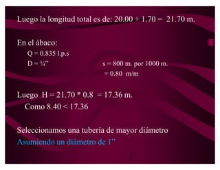3. Selección del medidor.
Siendo la máxima perdida de carga del medidor el 50% de la
   carga disponible se tiene:

H = 0.50 * 15.74 = 7.87 libs/pul2




Por lo tanto se selecciona el medidor de ¾´.
 