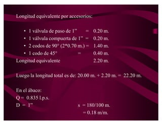4. Selección del diámetro de la tubería
   Como el medidor ocasiona una pérdida de carga de 3.8
   libs/pul2.

   La nueva carga disponible será:
     H = 15.74 ± 3.8 = 11.94 libs/pul2
   Asumiendo un diámetro de 3/4´

   Longitud equivalente por accesorios:
      ‡ 1 válvula de paso de ¾´ = 0.10 m.
      ‡ 1 válvula compuerta de ¾´ = 0.10 m.
      ‡ 2 codos de 90° (2*0.60) = 1.20 m.
      ‡ 1 codo de 45° = 0.30 m.

   Longitud equivalente 1.70 m.
 