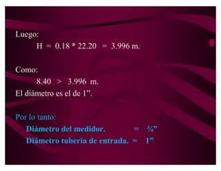 Luego la longitud total es de: 20.00 + 1.70 = 21.70 m.

En el ábaco:
   Q = 0.835 l.p.s
   D = ¾´                s = 800 m. por 1000 m.
                          = 0.80 m/m


Luego H = 21.70 * 0.8 = 17.36 m.
  Como 8.40  17.36

Seleccionamos una tubería de mayor diámetro
Asumiendo un diámetro de 1´
 