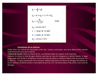 ‡Conexiones de la cisterna:
ͻDebe tener una válvula de interrupción entre dos uniones universales, esta llave deberá estar ubicada
preferentemente cerca de la cisterna.
ͻTubería de succión: Debe ser menor de 2m. y su diámetro debe ser superior al de impulsión.
ͻRebose: Se coloca al nivel de agua máxima, para que en caso de malograrse la válvula flotador, el agua
tenga según sitio donde ir. El diámetro mínimo del tubo de rebose a instalarse deberá estar de acuerdo con
la tabla 3.1 . El agua proveniente de los tanques, deberá dispersarse al sistema de desague del edificio en
forma indirecta mediante brecha o interruptor de aire de 5 cm. De altura sobre el fijo, techo u otro sitio de
descarga.
 