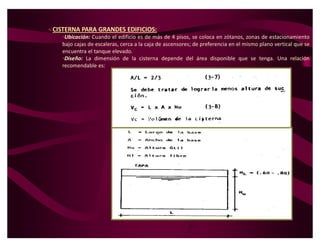 CISTERNA PARA GRANDES EDIFICIOS:
    ‡Ubicación: Cuando el edificio es de más de 4 pisos, se coloca en zótanos, zonas de estacionamiento
    bajo cajas de escaleras, cerca a la caja de ascensores; de preferencia en el mismo plano vertical que se
    encuentra el tanque elevado.
    ‡Diseño: La dimensión de la cisterna depende del área disponible que se tenga. Una relación
    recomendable es:
 
