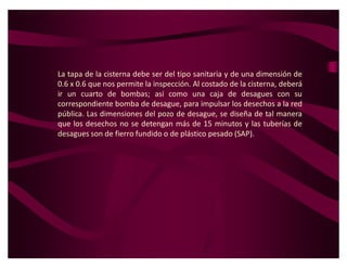 La tapa de la cisterna debe ser del tipo sanitaria y de una dimensión de
0.6 x 0.6 que nos permite la inspección. Al costado de la cisterna, deberá
ir un cuarto de bombas; así como una caja de desagues con su
correspondiente bomba de desague, para impulsar los desechos a la red
pública. Las dimensiones del pozo de desague, se diseña de tal manera
que los desechos no se detengan más de 15 minutos y las tuberías de
desagues son de fierro fundido o de plástico pesado (SAP).
 