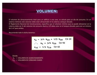 VOLUMEN:

El volumen de almacenamiento total para un edificio o una casa, se calcula para un día de consumo. En un
sistema indirecto este volumen debe estar almacenado en la cisterna y tanque elevado.
El Reglamento Nacional de Construcciones, especifica que el volumen mínimo que se puede almacenar en la
cisterna debe ser ¾ del volumen de consumo diario y 1/3 debe estar en el tanque elevado; para con un mínimo
de 1 m3 para ambos.

Resumiendo todo lo dicho tenemos:




    Donde:
    VA = VOLUMEN DE ALMACENAMIENTO
    VCD = VOLUMEN DE CONSUMO DIARIO
 
