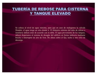 TUBERÍA DE REBOSE PARA CISTERNA
       Y TANQUE ELEVADO


 Se coloca al nivel de agua máxima, para que en caso de malograrse la válvula
 flotador, el agua tenga un sitio donde ir. El diámetro mínimo del tubo de rebose a
 instalarse deberá estar de acuerdo con la tabla. El agua proveniente de los tanques,
 deberá dispersarse al sistema de desagüe del edificio en forma indirecta mediante
 brecha o interruptor de aire de 5cm. De altura sobre el fijo, techo u otro sitio de
 descarga.
 