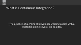 What is Continuous Integration? 
The practice of merging all developer working copies with a 
shared mainline several times a day. 
 