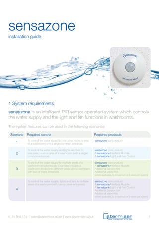 sensazone
installation guide
sensazone is an intelligent PIR sensor operated system which controls
the water supply and the light and fan functions in washrooms.
The system features can be used in the following scenarios
Scenario Required control Required products
1
To control the water supply to one zone, room or area
of a washroom (with a single/common entrance).
sensazone core product
2
To control the water supply and lights and fans to
one zone, room or area of a washroom (with a single/
common entrance).
sensazone core product
A sensazone Interface Module
A sensazone Light and Fan Control
3
To control the water supply to multiple areas of a
washroom simultaneously. Examples include, a
washroom divided into different areas and a washroom
with two or more entrances.
sensazone core product
A sensazone Interface Module
Additional Sensor Kits
Additional Valve Kits
(where applicable, to a maximum of 3 valves per system)
4
To control the water supply, lights and fans to multiple
areas of a washroom (with two or more entrances).
sensazone core product
A sensazone Interface Module
A sensazone Light and Fan Control
Additional Sensor Kits
Additional Valve Kits
(where applicable, to a maximum of 3 valves per system)
1 System requirements
10118 969 1611 | sales@cistermiser.co.uk | www.cistermiser.co.uk
 