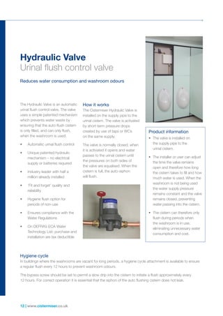 12 | www.cistermiser.co.uk
Hydraulic Valve
Urinal flush control valve
Reduces water consumption and washroom odours
The Hydraulic Valve is an automatic
urinal flush control valve. The valve
uses a simple patented mechanism
which prevents water waste by
ensuring that the auto-flush cistern
is only filled, and can only flush,
when the washroom is used.
•	 Automatic urinal flush control
•	 Unique patented hydraulic
mechanism – no electrical
supply or batteries required
•	 Industry leader with half a
million already installed
•	 ‘Fit and forget’ quality and
reliability
•	 Hygiene flush option for
periods of non-use
•	 Ensures compliance with the
Water Regulations
•	 On DEFRA’s ECA Water
Technology List; purchase and
installation are tax deductible
How it works
The Cistermiser Hydraulic Valve is
installed on the supply pipe to the
urinal cistern. The valve is activated
by short-term pressure drops
created by use of taps or WCs
on the same supply.
The valve is normally closed; when
it is activated it opens and water
passes to the urinal cistern until
the pressures on both sides of
the valve are equalised. When the
cistern is full, the auto-siphon
will flush.
Hygiene cycle
In buildings where the washrooms are vacant for long periods, a hygiene cycle attachment is available to ensure
a regular flush every 12 hours to prevent washroom odours.
The bypass screw should be set to permit a slow drip into the cistern to initiate a flush approximately every
12 hours. For correct operation it is essential that the siphon of the auto flushing cistern does not leak.
Product information
•	 The valve is installed on
the supply pipe to the
urinal cistern.
•	 The installer or user can adjust
the time the valve remains
open and therefore how long
the cistern takes to fill and how
much water is used. When the
washroom is not being used
the water supply pressure
remains constant and the valve
remains closed, preventing
water passing into the cistern.
•	 The cistern can therefore only
flush during periods when
the washroom is in use,
eliminating unnecessary water
consumption and cost.
 