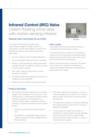14 | www.cistermiser.co.uk
Infrared Control (IRC) Valve
Cistern-flushing urinal valve
with motion-sensing infrared
Reduces water consumption by up to 80%
The Infrared Urinal Flush Control (IRC) valve
automatically manages the supply of water to a
urinal cistern. The PIR sensor detects movement and
activates the solenoid valve, allowing water into a
urinal cistern.
•	 Ensures compliance with the Water Regulations
•	 Can be concealed to reduce the risk of vandalism
•	 Battery or mains powered (no external transformer
required). IRC can use batteries as back-up power
to mains supply if required.
•	 Pipe, wall or ceiling mounted sensor: surface
mounted or recessed
•	 On DEFRA’s Water Technology List; purchase and
installation are tax deductible
•	 Visible LED status indicator and low battery alert
How it works
The Infrared Urinal Flush Control (IRC) consists of
a solenoid valve and the sensor module.
When the IRC detects movement in the washroom,
a pulse from the sensor opens the normally-closed
solenoid valve and water flows to the cistern; at the
same time the sensor is switched off.
After 25 minutes the power is restored to the sensor
and, as long as no movement is detected for 5
minutes, the solenoid valve closes, shutting off the
water supply to the cistern.
Product information
•	 The solenoid assembly is plumbed in on the water
supply to the urinal cistern. The connection to the
infrared sensor is made either by directly mounting
the sensor module on to the solenoid or by
using the ‘floating socket’ supplied for a remote
mounting. If mounted remotely, the sensor module
may be:
	 –	Surface mounted using a standard pattress
box.
	–	Recessed into a suspended ceiling using the
‘ceiling mounting kit’ (CMK), supplied with the
IRC­as standard.
•	 If the sensor detects no occupancy in 12 hours it
will automatically open the valve for 30 minutes to
allow one flush of the cistern to rinse the urinals
and pipework.
•	 The sequence is designed to maximise battery life,
giving approximately 3 years’ life from one good
quality set of batteries.
•	 The flow rate of the water into the cistern is
adjustable to maximise water economy. Generally
this should be set so that the cistern flushes
once every time the valve is opened. i.e. every 30
minutes during occupation.
IRC Valve
 
