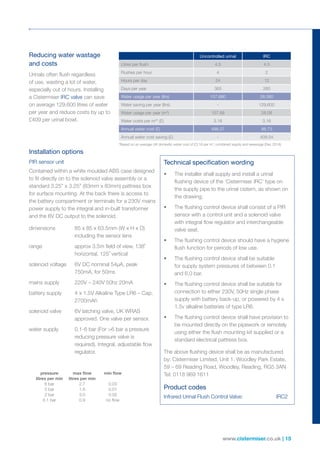 www.cistermiser.co.uk | 15
Reducing water wastage
and costs
Installation options
Technical specification wordingPIR sensor unit
Contained within a white moulded ABS case designed
to fit directly on to the solenoid valve assembly or a
standard 3.25” x 3.25” (83mm x 83mm) pattress box
for surface mounting. At the back there is access to
the battery compartment or terminals for a 230V mains
power supply to the integral and in-built transformer
and the 6V DC output to the solenoid.
dimensions	85 x 85 x 63.5mm (W x H x D)
including the sensor lens
range	approx 3.5m field of view, 138˚
horizontal, 125˚ vertical
solenoid voltage	6V DC nominal 54µA, peak
750mA, for 50ms
mains supply	 220V – 240V 50hz 20mA
battery supply	4 x 1.5V Alkaline Type LR6 – Cap.
2700mAh
solenoid valve	6V latching valve, UK WRAS
approved. One valve per sensor.
water supply 	0.1-6 bar (For 6 bar a pressure
reducing pressure valve is
required). Integral, adjustable flow
regulator.
•	 The installer shall supply and install a urinal
flushing device of the ‘Cistermiser IRC’ type on
the supply pipe to the urinal cistern, as shown on
the drawing.
•	 The flushing control device shall consist of a PIR
sensor with a control unit and a solenoid valve
with integral flow regulator and interchangeable
valve seat.
•	 The flushing control device should have a hygiene
flush function for periods of low use.
•	 The flushing control device shall be suitable
for supply system pressures of between 0.1
and 6.0 bar.
•	 The flushing control device shall be suitable for
connection to either 230V, 50Hz single phase
supply with battery back-up, or powered by 4 x
1.5v alkaline batteries of type LR6.
•	 The flushing control device shall have provision to
be mounted directly on the pipework or remotely
using either the flush mounting kit supplied or a
standard electrical pattress box.
The above flushing device shall be as manufactured
by: Cistermiser Limited, Unit 1, Woodley Park Estate,
59 – 69 Reading Road, Woodley, Reading, RG5 3AN
Tel: 0118 969 1611
Product codes
Infrared Urinal Flush Control Valve:	 IRC2
Urinals often flush regardless
of use, wasting a lot of water,
especially out of hours. Installing
a Cistermiser IRC valve can save
on average 129,600 litres of water
per year and reduce costs by up to
£409 per urinal bowl.
Uncontrolled urinal IRC
Litres per flush 4.5 4.5
Flushes per hour 4 2
Hours per day 24 12
Days per year 365 260
Water usage per year (ltrs) 157,680 28,080
Water saving per year (ltrs) - 129,600
Water usage per year (m3
) 157.68 28.08
Water costs per m3
* (£) 3.16 3.16
Annual water cost (£) 498.27 88.73
Annual water cost saving (£) - 409.54
	 pressure	 max flow	 min flow
	 litres per min	 litres per min
	 6 bar	 2.7	 0.03
	 2 bar	 1.6	 0.01
	 2 bar	 3.0	 0.05
	 0.1 bar	 0.9	 no flow
*Based on an average UK domestic water cost of £3.16 per m3
, combined supply and sewerage (Dec 2014)
 