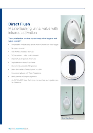 16 | www.cistermiser.co.uk
•	 Designed for urinals flushing directly from the mains cold water supply
•	 No cistern required
•	 Only flushes urinal bowl after use
•	 Vandal-resistant – valve totally concealed
•	 Hygiene flush for periods of non-use
•	 Adjustable flush duration and range
•	 Discreet and Accessible fitting options
•	 Mains and battery powered options included
•	 Ensures compliance with Water Regulations
•	 BREEAM Wat 01 compatible product
•	 On DEFRA’s ECA Water Technology List; purchase and installation are
tax deductible
Direct Flush
Mains-flushing urinal valve with
infrared activation
The cost effective solution to maximise urinal hygiene and
water economy
Direct Flush Discreet
 