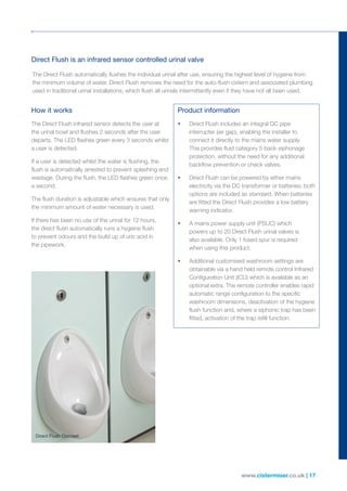 www.cistermiser.co.uk | 17
Direct Flush Discreet
Direct Flush is an infrared sensor controlled urinal valve
How it works
The Direct Flush infrared sensor detects the user at
the urinal bowl and flushes 2 seconds after the user
departs. The LED flashes green every 3 seconds whilst
a user is detected.
If a user is detected whilst the water is flushing, the
flush is automatically arrested to prevent splashing and
wastage. During the flush, the LED flashes green once
a second.
The flush duration is adjustable which ensures that only
the minimum amount of water necessary is used.
If there has been no use of the urinal for 12 hours,
the direct flush automatically runs a hygiene flush
to prevent odours and the build up of uric acid in
the pipework.
Product information
• Direct Flush includes an integral DC pipe
interrupter (air gap), enabling the installer to
connect it directly to the mains water supply.
This provides fluid category 5 back-siphonage
protection, without the need for any additional
backflow prevention or check valves.
• Direct Flush can be powered by either mains
electricity via the DC transformer or batteries; both
options are included as standard. When batteries
are fitted the Direct Flush provides a low battery
warning indicator.
• A mains power supply unit (PSUC) which
powers up to 20 Direct Flush urinal valves is
also available. Only 1 fused spur is required
when using this product.
• Additional customised washroom settings are
obtainable via a hand held remote control Infrared
Configuration Unit (ICU) which is available as an
optional extra. The remote controller enables rapid
automatic range configuration to the specific
washroom dimensions, deactivation of the hygiene
flush function and, where a siphonic trap has been
fitted, activation of the trap refill function.
The Direct Flush automatically flushes the individual urinal after use, ensuring the highest level of hygiene from
the minimum volume of water. Direct Flush removes the need for the auto-flush cistern and associated plumbing
used in traditional urinal installations, which flush all urinals intermittently even if they have not all been used.
Direct Flush Discreet
 