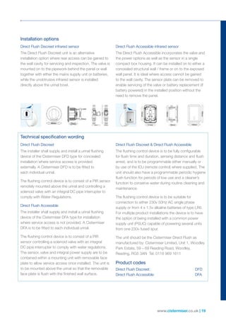 www.cistermiser.co.uk | 19
Installation options
Technical specification wording
Direct Flush Discreet infrared sensor
The Direct Flush Discreet unit is an alternative
installation option where rear access can be gained to
the wall cavity for servicing and inspection. The valve is
mounted on to the pipework behind the panel or wall
together with either the mains supply unit or batteries,
while the unobtrusive infrared sensor is installed
directly above the urinal bowl.
Direct Flush Accessible infrared sensor
The Direct Flush Accessible incorporates the valve and
the power options as well as the sensor in a single
compact box housing. It can be installed on to either a
concealed structural wall / frame or on to the exposed
wall panel. It is ideal where access cannot be gained
to the wall cavity. The sensor plate can be removed to
enable servicing of the valve or battery replacement (if
battery powered) in the installed position without the
need to remove the panel.
Direct Flush Discreet
The installer shall supply and install a urinal flushing
device of the Cistermiser DFD type for concealed
installation where service access is provided
externally. A Cistermiser DFD is to be fitted to
each individual urinal.
The flushing control device is to consist of a PIR sensor
remotely mounted above the urinal and controlling a
solenoid valve with an integral DC pipe interrupter to
comply with Water Regulations.
Direct Flush Accessible
The installer shall supply and install a urinal flushing
device of the Cistermiser DFA type for installation
where service access is not provided. A Cistermiser
DFA is to be fitted to each individual urinal.
The flushing control device is to consist of a PIR
sensor controlling a solenoid valve with an integral
DC pipe interrupter to comply with water regulations.
The sensor, valve and integral power supply are to be
contained within a mounting unit with removable face
plate to allow service access once installed. The unit is
to be mounted above the urinal so that the removable
face plate is flush with the finished wall surface.
Direct Flush Discreet  Direct Flush Accessible
The flushing control device is to be fully configurable
for flush time and duration, sensing distance and flush
arrest, and is to be programmable either manually or
by use of the ICU (remote control) where supplied. The
unit should also have a programmable periodic hygiene
flush function for periods of low use and a cleaner’s
function to conserve water during routine cleaning and
maintenance.
The flushing control device is to be suitable for
connection to either 230v 50Hz AC single phase
supply or from 4 x 1.5v alkaline batteries of type LR6.
For multiple product installations the device is to have
the option of being installed with a common power
supply unit (PSUC) capable of powering several units
from one 230v fused spur.
The unit should be the Cistermiser Direct Flush as
manufactured by: Cistermiser Limited, Unit 1, Woodley
Park Estate, 59 – 69 Reading Road, Woodley,
Reading, RG5 3AN Tel: 0118 969 1611
Product codes
Direct Flush Discreet:	 DFD
Direct Flush Accessible:	 DFA
 