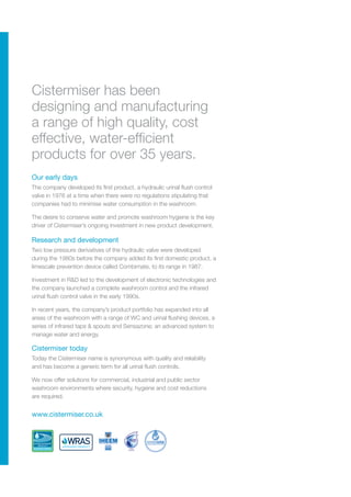 Our early days
Research and development
Cistermiser today
The company developed its first product, a hydraulic urinal flush control
valve in 1976 at a time when there were no regulations stipulating that
companies had to minimise water consumption in the washroom.
The desire to conserve water and promote washroom hygiene is the key
driver of Cistermiser’s ongoing investment in new product development.
Two low pressure derivatives of the hydraulic valve were developed
during the 1980s before the company added its first domestic product, a
limescale prevention device called Combimate, to its range in 1987.
Investment in R&D led to the development of electronic technologies and
the company launched a complete washroom control and the infrared
urinal flush control valve in the early 1990s.
In recent years, the company’s product portfolio has expanded into all
areas of the washroom with a range of WC and urinal flushing devices, a
series of infrared taps & spouts and Sensazone; an advanced system to
manage water and energy.
Today the Cistermiser name is synonymous with quality and reliability
and has become a generic term for all urinal flush controls.
We now offer solutions for commercial, industrial and public sector
washroom environments where security, hygiene and cost reductions
are required.
www.cistermiser.co.uk
Cistermiser has been
designing and manufacturing
a range of high quality, cost
effective, water-efficient
products for over 35 years.
 
