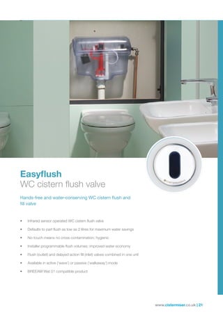 www.cistermiser.co.uk | 21
Easyflush
WC cistern flush valve
Hands-free and water-conserving WC cistern flush and
fill valve
• Infrared sensor operated WC cistern flush valve
• Defaults to part flush as low as 2 litres for maximum water savings
• No-touch means no cross-contamination; hygienic
• Installer programmable flush volumes; improved water economy
• Flush (outlet) and delayed action fill (inlet) valves combined in one unit
• Available in active (‘wave’) or passive (‘walkaway’) mode
• BREEAM Wat 01 compatible product
 