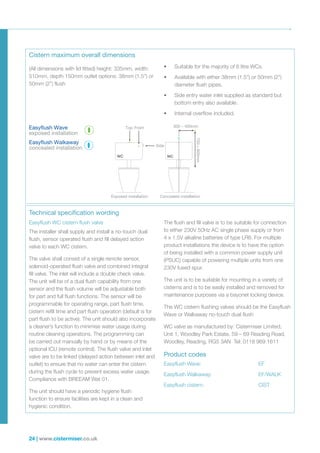 24 | www.cistermiser.co.uk
Easyflush WC cistern flush valve
The installer shall supply and install a no-touch dual
flush, sensor operated flush and fill delayed action
valve to each WC cistern.
The valve shall consist of a single remote sensor,
solenoid-operated flush valve and combined integral
fill valve. The inlet will include a double check valve.
The unit will be of a dual flush capability from one
sensor and the flush volume will be adjustable both
for part and full flush functions. The sensor will be
programmable for operating range, part flush time,
cistern refill time and part flush operation (default is for
part flush to be active). The unit should also incorporate
a cleaner’s function to minimise water usage during
routine cleaning operations. The programming can
be carried out manually by hand or by means of the
optional ICU (remote control). The flush valve and inlet
valve are to be linked (delayed action between inlet and
outlet) to ensure that no water can enter the cistern
during the flush cycle to prevent excess water usage.
Compliance with BREEAM Wat 01.
The unit should have a periodic hygiene flush
function to ensure facilities are kept in a clean and
hygienic condition.
The flush and fill valve is to be suitable for connection
to either 230V 50Hz AC single phase supply or from
4 x 1.5V alkaline batteries of type LR6. For multiple
product installations the device is to have the option
of being installed with a common power supply unit
(PSUC) capable of powering multiple units from one
230V fused spur.
The unit is to be suitable for mounting in a variety of
cisterns and is to be easily installed and removed for
maintenance purposes via a bayonet locking device.
The WC cistern flushing valves should be the Easyflush
Wave or Walkaway no-touch dual flush
WC valve as manufactured by: Cistermiser Limited,
Unit 1, Woodley Park Estate, 59 – 69 Reading Road,
Woodley, Reading, RG5 3AN Tel: 0118 969 1611
Product codes
Easyflush Wave:	 EF
Easyflush Walkaway:	 EF/WALK
Easyflush cistern:	 CIST
Top Front 300 – 400mm
11
WC WC
Concealed installation700–900mm
Side
Exposed installation
Cistern maximum overall dimensions
Technical specification wording
•	 Suitable for the majority of 6 litre WCs.
•	 Available with either 38mm (1.5”) or 50mm (2”)
diameter flush pipes.
•	 Side entry water inlet supplied as standard but
bottom entry also available.
•	 Internal overflow included.
(All dimensions with lid fitted) height: 335mm, width:
510mm, depth 150mm outlet options: 38mm (1.5”) or
50mm (2”) flush
Easyflush Wave
exposed installation
Easyflush Walkaway
concealed installation
 