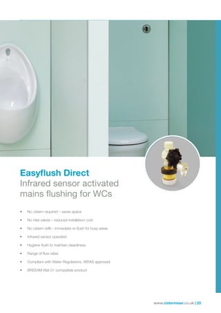 www.cistermiser.co.uk | 25
Easyflush Direct
Infrared sensor activated
mains flushing for WCs
• No cistern required – saves space
• No inlet valves – reduced installation cost
• No cistern refill – immediate re-flush for busy areas
• Infrared sensor operated
• Hygiene flush to maintain cleanliness
• Range of flow rates
• Compliant with Water Regulations. WRAS approved
• BREEAM Wat 01 compatible product
 
