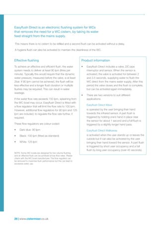 26 | www.cistermiser.co.uk
Easyflush Direct is an electronic flushing system for WCs
that removes the need for a WC cistern, by taking its water
feed straight from the mains supply.
Effective flushing
To achieve an effective and efficient flush, the water
system needs to deliver at least 90 lpm (litres per
minute). Typically this would require that the dynamic
water pressure, measured before the valve, is at least
2bar. If 90 lpm cannot be achieved, the flush will be
less effective and a longer flush duration or multiple
flushes may be required. This can result in water
wastage.
If the water flow rate exceeds 150 lpm, splashing from
the WC bowl may occur. Easyflush Direct is fitted with
a flow regulator that will limit the flow rate to 100 lpm.
However, additional flow regulators for 90 lpm and 125
lpm are included, to regulate the flow rate further, if
required.
These flow regulators are colour coded:
•	 Dark blue: 90 lpm
•	 Black: 100 lpm (fitted as standard)
•	 White: 125 lpm
Product information
•	 Easyflush Direct includes a valve, DC pipe
interruptor and sensor. When the sensor is
activated, the valve is activated for between 2
and 3.5 seconds, supplying water to flush the
WC direct from the mains water supply. After this
period the valve closes and the flush is complete,
but can be activated again immediately.
•	 There are two versions to suit different
applications:
Easyflush Direct Wave
is operated by the user bringing their hand
towards the infrared sensor. A part flush is
triggered by holding one’s hand in place near
the sensor for about 1 second and a full flush is
triggered by a slightly longer hand pass.
Easyflush Direct Walkaway
is activated when the user stands up or leaves the
cubicle but it can also be activated by the user
bringing their hand toward the sensor. A part flush
is triggered by short user occupancy and a full
flush by long user occupancy (over 45 seconds).
This means there is no cistern to be refilled and a second flush can be activated without a delay.
A hygiene flush can also be activated to maintain the cleanliness of the WC.
NOTE: Some WC bowls are designed for low volume flushing
and an effective flush can be achieved at low flow rates. Please
check with the WC bowl manufacturer. The flow regulator can
be removed to maximise flush performance but this can lead to
excessive water use.
 