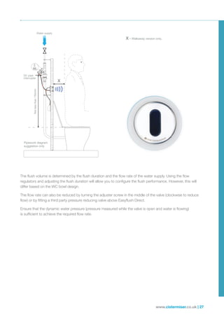 www.cistermiser.co.uk | 27
The flush volume is determined by the flush duration and the flow rate of the water supply. Using the flow
regulators and adjusting the flush duration will allow you to configure the flush performance. However, this will
differ based on the WC bowl design.
The flow rate can also be reduced by turning the adjuster screw in the middle of the valve (clockwise to reduce
flow) or by fitting a third party pressure reducing valve above Easyflush Direct.
Ensure that the dynamic water pressure (pressure measured while the valve is open and water is flowing)
is sufficient to achieve the required flow rate.
X – Walkaway version only.
Pipework diagram
suggestion only
DC pipe
interrupter
Water supply
Notlessthan150mm
X
 