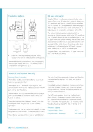 28 | www.cistermiser.co.uk
Easyflush Direct flush valve
The installer shall supply and install a no-touch dual
flush, sensor operated flush.
The unit will be of a dual flush capability from one
sensor and the flush volume will be adjustable both for
part and full flush functions.
The sensor will be programmable for operating range,
part flush and full flush operation (default is for part
flush to be active).
The unit should also incorporate a cleaner’s function
to minimise water usage during routine cleaning
operations.
The programming can be carried out manually by hand
or by means of the Infrared Control Unit (not supplied).
The unit shall operate with the need for a WC Cistern.
The unit should have a periodic hygiene flush function
to ensure facilities are kept in a clean and hygienic
condition.
For multiple product installations the device is to have
the option of being installed with a common power
supply unit PSUC capable of powering several units
from one 230V fused spur.
The WC flushing valves should be the Easyflush
Direct Wave or Walkaway no touch mains flushing
WC valve as manufactured by: Cistermiser Limited,
Unit 1, Woodley Park Estate, 59 – 69 Reading Road,
Woodley, Reading, RG5 3AN Tel: 0118 969 1611
Product codes
Easyflush Direct Wave: 	 EFD
Easyflush Direct Walkaway: 	 EFD/WALK
Installation options DC pipe interrupter
Technical specification wording
•	 Easyflush Direct is powered by a 6V DC mains
adaptor which can be installed behind service panels.
Also available as an optional extra is a multi-product
mains power supply unit (PSUC) to power up to 20
sensors from a single fused spur.
Easyflush Direct introduces an air gap into the water
system. Care must be taken that pipework design and
WC bowl selection is appropriate to ensure sufficient
flow to flush the WC while preventing water flowing out
of the air gap. This can occur when back pressure is
high, caused by a restrictive connection to the WC.
The valve should always be installed as high as
possible on the vertical pipe feeding the WC bowl flush
inlet to prevent water backing up and leaking from the
DC pipe interrupter. When installing the valve it is good
practice to ensure there is an accessible isolation valve
upstream of the valve. Ensure flow rate at valve does
not exceed the flow rate to the WC bowl, to prevent
water backing-up to the DC pipe interrupter.
Easyflush Direct is supplied with a DC pipe interrupter
and a 1.5” flush pipe fitting.
126.25
66.90
126.25
66.90
67mm126mm
163mm
48mm 27mm
37mm
 