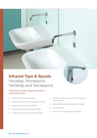 30 | www.cistermiser.co.uk
• Hands-free infrared basin outlets
• Automatic shut-off: no drips or taps left running
• Improve water and energy efficiency
• Easy to use: ideal for less-abled or elderly
• Hygienic: reduce risk of cross-contamination
• Available in 5 litres per minute and 3.5 litres per
minute models
• Mains and battery powered options included
• Vandal resistant
• Easy to fit in new installations or retrofits
Save water, promote hygiene and reduce
maintenance costs
Infrared Taps  Spouts
Novatap, Novaspout,
Vectatap and Vectaspout
 