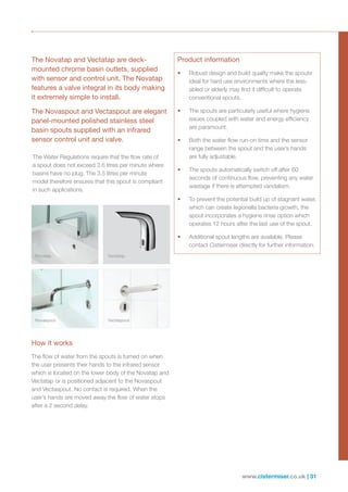 www.cistermiser.co.uk | 31
The Novatap and Vectatap are deck-
mounted chrome basin outlets, supplied
with sensor and control unit. The Novatap
features a valve integral in its body making
it extremely simple to install.
The Novaspout and Vectaspout are elegant
panel-mounted polished stainless steel
basin spouts supplied with an infrared
sensor control unit and valve.
How it works
The flow of water from the spouts is turned on when
the user presents their hands to the infrared sensor
which is located on the lower body of the Novatap and
Vectatap or is positioned adjacent to the Novaspout
and Vectaspout. No contact is required. When the
user’s hands are moved away the flow of water stops
after a 2 second delay.
Product information
•	 Robust design and build quality make the spouts
ideal for hard use environments where the less-
abled or elderly may find it difficult to operate
conventional spouts.
•	 The spouts are particularly useful where hygiene
issues coupled with water and energy efficiency
are paramount.
•	 Both the water flow run-on time and the sensor
range between the spout and the user’s hands
are fully adjustable.
•	 The spouts automatically switch off after 60
seconds of continuous flow, preventing any water
wastage if there is attempted vandalism.
•	 To prevent the potential build up of stagnant water,
which can create legionella bacteria growth, the
spout incorporates a hygiene rinse option which
operates 12 hours after the last use of the spout.
•	 Additional spout lengths are available. Please
contact Cistermiser directly for further information.
The Water Regulations require that the flow rate of
a spout does not exceed 3.6 litres per minute where
basins have no plug. The 3.5 litres per minute
model therefore ensures that this spout is compliant
in such applications.
Novatap Vectatap
Novaspout Vectaspout
 