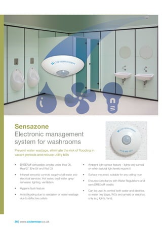 36 | www.cistermiser.co.uk
Sensazone
Electronic management
system for washrooms
Prevent water wastage, eliminate the risk of flooding in
vacant periods and reduce utility bills
•	 BREEAM compatible; credits under Hea 06,
Hea 07, Ene 04 and Wat 03
•	 Infrared sensor(s) controls supply of all water and
electrical services: Hot water, cold water, grey/
rainwater, lighting, ventilation
•	 Hygiene flush feature
•	 Avoid flooding due to vandalism or water wastage
due to defective outlets
•	 Ambient light sensor feature – lights only turned
on when natural light levels require it
•	 Surface mounted; suitable for any ceiling type
•	 Ensures compliance with Water Regulations and
earn BREEAM credits
•	 Can be used to control both water and electrics,
or water only (taps, WCs and urinals) or electrics
only (e.g lights, fans).
 