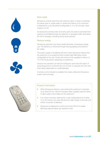 www.cistermiser.co.uk | 37
Product information
•	 When Sensazone detects a user entering the washroom it activates
up to three (for hot, cold and rain/grey water supplies) solenoid valves
to allow water to flow freely into the washroom.
•	 If no motion has been detected for a user-configurable time of either
15 or 30 minutes, the valve will close the water supply to the area until
further movement is detected.
•	 Sensazone is designed to control up to three 2W 2/2 bi-stable
(latching) solenoid valves per washroom area.
Save water
Sensazone controls water flow with solenoid valves. If motion is detected
the valves open to supply water to urinals and cisterns. If no movement
is detected for a pre-set period (configurable to 15 or 30 minutes), water
supply is cut off.
As Sensazone controls water at its entry point, the water is prevented from
passing uncontrolled through any defective or damaged outlet, eliminating
the risk of wastage or flooding during vacant periods.
Reduce energy
Sensazone automatic shut-down facility eliminates unnecessary energy
use. This efficiency is achieved through reducing lighting and extractor
fan usage.
The power supply to the lighting will action when Sensazone detects that
the washroom is occupied and when ambient light falls below a level
configurable by the user. Power will continue to be supplied for either a 0,
15 or 30 minute period, depending on preference.
Extractor fan operation can also be configured; users have the option of
using Sensazone to control the fan-run on time, or using the fan unit’s own
timer facility (dependent on model selected).
A remote-control handset is available that makes setting the Sensazone
system quick and easy.
 