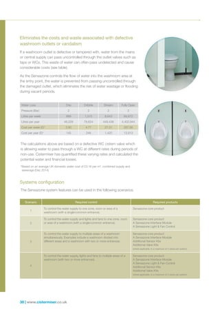 38 | www.cistermiser.co.uk
The calculations above are based on a defective WC cistern valve which
is allowing water to pass through a WC at different rates during periods of
non-use. Cistermiser has quantified these varying rates and calculated the
potential water and financial losses.
*Based on an average UK domestic water cost of £3.16 per m3
, combined supply and
sewerage (Dec 2014)
Water Loss Drip Dribble Stream Fully Open
Pressure (Bar) 2 2 2 2
Litres per week 889 1,512 8,643 84,672
Litres per year 46,228 78,624 449,436 4,402,944
Cost per week (£)* 2.80 4.77 27.31 267.56
Cost per year (£)* 145 248 1,420 13,913
If a washroom outlet is defective or tampered with, water from the mains
or central supply can pass uncontrolled through the outlet valves such as
taps or WCs. This waste of water can often pass undetected and cause
considerable costs (see table).
As the Sensazone controls the flow of water into the washroom area at
the entry point, the water is prevented from passing uncontrolled through
the damaged outlet, which eliminates the risk of water wastage or flooding
during vacant periods.
Eliminates the costs and waste associated with defective
washroom outlets or vandalism
Systems configuration
The Sensazone system features can be used in the following scenarios:
Scenario Required control Required products
1
To control the water supply to one zone, room or area of a
washroom (with a single/common entrance).
Sensazone core product
2
To control the water supply and lights and fans to one zone, room
or area of a washroom (with a single/common entrance).
Sensazone core product
A Sensazone Interface Module
A Sensazone Light  Fan Control
3
To control the water supply to multiple areas of a washroom
simultaneously. Examples include a washroom divided into
different areas and a washroom with two or more entrances.
Sensazone core product
A Sensazone Interface Module
Additional Sensor Kits
Additional Valve Kits
(where applicable, to a maximum of 3 valves per system)
4
To control the water supply, lights and fans to multiple areas of a
washroom (with two or more entrances).
Sensazone core product
A Sensazone Interface Module
A Sensazone Light  Fan Control
Additional Sensor Kits
Additional Valve Kits
(where applicable, to a maximum of 3 valves per system)
 