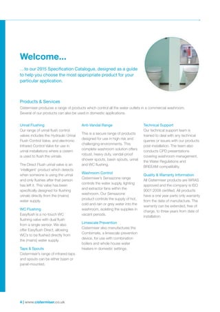 4 | www.cistermiser.co.uk
Welcome...
Products & Services
Cistermiser produces a range of products which control all the water outlets in a commercial washroom.
Several of our products can also be used in domestic applications.
Urinal Flushing
Our range of urinal flush control
valves includes the Hydraulic Urinal
Flush Control Valve, and electronic
Infrared Control Valve for use in
urinal installations where a cistern
is used to flush the urinals.
The Direct Flush urinal valve is an
‘intelligent’ product which detects
when someone is using the urinal
and only flushes after that person
has left it. This valve has been
specifically designed for flushing
urinals directly from the (mains)
water supply.
WC Flushing
Easyflush is a no-touch WC
flushing valve with dual flush
from a single sensor. We also
offer Easyflush Direct, allowing
WC’s to be flushed directly from
the (mains) water supply.
Taps & Spouts
Cistermiser’s range of infrared taps
and spouts can be either basin or
panel-mounted.
Anti-Vandal Range
This is a secure range of products
designed for use in high risk and
challenging environments. This
complete washroom solution offers
robust, heavy duty, vandal-proof
shower spouts, basin spouts, urinal
and WC flushing.
Washroom Control
Cistermiser’s Sensazone range
controls the water supply, lighting
and extractor fans within the
washroom. Our Sensazone
product controls the supply of hot,
cold and rain or grey water into the
washroom, isolating the supplies in
vacant periods.
Limescale Prevention
Cistermiser also manufactures the
Combimate, a limescale prevention
device, for use with combination
boilers and whole house water
heaters in domestic settings.
Technical Support
Our technical support team is
trained to deal with any technical
queries or issues with our products
post-installation. The team also
conducts CPD presentations
covering washroom management,
the Water Regulations and
BREEAM compatibility.
Quality & Warranty Information
All Cistermiser products are WRAS
approved and the company is ISO
9001:2008 certified. All products
have a one year parts only warranty
from the date of manufacture. The
warranty can be extended, free of
charge, to three years from date of
installation.
…to our 2015 Specification Catalogue, designed as a guide
to help you choose the most appropriate product for your
particular application.
 