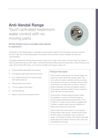 www.cistermiser.co.uk | 41
Anti-Vandal Range
Touch-activated washroom
water control with no
moving parts
Vandal-resistant touch-controlled water delivery
to washrooms
• Programmable (adjustable) flow duration
• Anti-ligature outlet heads and touch button
• Low voltage operation from power supply
with battery back-up
• Robust piezo touch button
• 12-hour hygiene rinse option
• Anti-flood feature
• Master control remote disable function
Product information
Touch buttons, basin spouts and shower heads are
made from robust AISI 316L stainless steel. They
come with anti-rotation washers and pins to ensure
they cannot be removed or tampered with and used
for self-harm or to inflict harm on others. There is a
range of specially contoured anti-ligature versions
of the shower and basin outlets for use in locations
where self-harm is a real concern.
Touch buttons, shower heads and basin outlets
are available in a choice of three tail lengths to
accommodate panel/wall thicknesses from 17mm
to 330mm. The piezo touch button is supplied with
3 metres of cable to allow maximum flexibility for
sitting of the valves and control box.
System users only have access to touch buttons,
shower heads, basin spouts, urinals and WC bowls.
All other system components such as solenoid
valves, six-channel controllers, WC cisterns and water
supply pipes are located in services voids, which are
inaccessible to the users.
Cistermiser’s Anti-Vandal range is a specialist vandal-resistant range of touch-activated washroom controls
for use in high risk or demanding public environments such as prisons, secure hospitals, schools and
sports facilities.
The highly versatile Anti-Vandal range includes a piezo touch button, three styles of shower head, two styles of
wall mounted basin spout, a WC cistern combined flushing and filling (drop and inlet) valve, a direct flushing urinal
valve, direct flushing WC valve, a six-channel controller and a power supply unit.
 